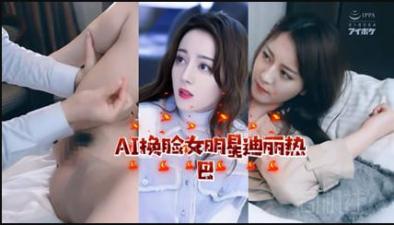 【AI明星淫梦】女明星迪丽热巴【欧美;日本;美国不卡视频】